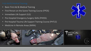 First Aid & Medical Training
• Basic First Aid & Medical Training
• First Person on the Scene Training Course (FPOS)
• Immediate Life Support (ILS)
• Pre-Hospital Emergency Surgery Skills (PHESS)
• Pre Hospital Trauma Life Support Training Course (PHTLS)
• Medicine In Remote Areas (MIRA)
 