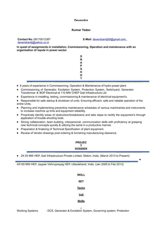 Devendra
Kumar Yadav
Contact No.:08170012387 E-Mail: devendranitj09@gmail.com,
devendranitj@yahoo.co.in
In quest of assignments in installation, Commissioning, Operation and maintenance with an
organisation of repute in power sector.
S
N
A
P
S
H
O
T
® 8 years of experience in Commissioning, Operation & Maintenance of hydro power plant.
® Commissioning of Generator, Excitation System, Protection System, Switchyard, Generator
Transformer & BOP Electrical at 110 MW CHEP Gati Infrastructure Ltd.
® Experience in installing, testing, commissioning & maintenance of electrical equipment’s.
® Responsible for safe startup & shutdown of units. Ensuring efficient, safe and reliable operation of the
entire Units.
® Planning and implementing preventive maintenance schedules of various machineries and instruments
to increase machine up time and equipment reliability.
® Proactively identify areas of obstruction/breakdowns and take steps to rectify the equipment’s through
application of trouble shooting tools.
® Strong collaboration, team building, interpersonal, communication skills with proficiency at grasping
new technical concepts quickly & utilizing the same in a productive manner.
® Preparation & finalizing of Technical Specification of plant equipment.
® Review of Vendor drawings post ordering & furnishing manufacturing clearance.
PROJEC
T
DOSSIER
® 2X 55 MW HEP, Gati Infrastructure Private Limited, Sikkim, India. (March 2013 to Present)
®
4X100 MW HEP, Jaypee Vishnuprayag HEP, Uttarakhand, India. (Jan 2009 to Feb 2013)
SKILL
SET
Techn
ical
Skills
:
Working Systems : DCS, Generator & Excitation System, Governing system, Protection
 