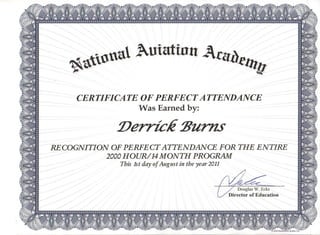 -.
~.. 11.11 ~utatinn 1Clla. ...~a £lltl!
CERTIFICATE OF PERFECT ATTENDANCE
Was Earned by:
:Derrick 2Jurns
RE COGNITION OF PERFE CT ATTENDANCE FOR THE ENTIRE
2000HOUR/14 MONTH PROGRAM
This 1st day of August in the year 2011
Douglas W', Ecks
Director of Education
.,'
 
