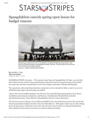 1/5/2016 Spangdahlem cancels spring open house for budget reasons - News - Stripes
http://www.stripes.com/promotions/2.1066/spangdahlem-cancels-spring-open-house-for-budget-reasons-1.211313 1/2
Spangdahlem cancels spring open house for
budget reasons
Spectators get a close look at an A­10 Thunderbolt II, nicknamed the Warthog, during the 2011 open
house and aerial demonstration at Spangdahlem Air Base, Germany. This year's edition of the event has
been canceled due to budget constraints.
JOSHUA L. DEMOTTS/STARS AND STRIPES
By Jennifer H. Svan
Stars and Stripes
Published: March 11, 2013
KAISERSLAUTERN, Germany — This spring’s open house at Spangdahlem Air Base, an event that
drew about 40,000 visitors from around Europe when the base last opened its gates to the public
two years ago, has been canceled due to Air Force budget constraints, officials said Monday.
The open house and aerial demonstration, tentatively on the calendar for May 11 and 12, was in its
initial planning stages when the plug was pulled.
“Due to the current budget situation, the Air Force has cancelled flying participation in air shows,
installation open houses, tradeshows, and flyovers, including the Thunderbirds and other
demonstration teams,” base officials at Spandahlem said in a written statement.
The Air Force says it’s facing a $12.4 billion shortfall for the current fiscal year due to the across-the-
board sequestration budget cuts that went into effect March 1. With plans under way to reduce flying
hours by as much as 18 percent to cut costs, the Air Force says it needs to re-allocate flying hours
that would have been used at air shows to combat readiness training.
 