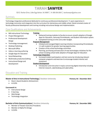 SAWYERTARAH
128 E. Raritan Drive, Little Egg Harbor, NJ 08087 │ H: 609-364-2643 │ tarahsawyer@yahoo.com
Summary
Technology integration professional dedicated to continuous professional development. 7+ years experience in
technology instruction and integration into the curriculum for elementary and middle school. Detail-oriented creator of
faculty professional development and training including instructional design and implementation.
Core Qualifications and Acheivements
Education and Training
Master of Arts in Instructional Technology│ Pomona, NJ │ December 2013Stockton University
 Dean's Award Academic Achievement
 4.0 GPA
Coursework in:
 Instructional design
 E-learning
 Web Design
 Technology Integration
Bachelor of Arts Communications│ Pomona, NJ │ December 2003Stockton University
 Member of Theater Club (Vice President)
 Member of Alpha Psi Omega
 3.0 GPA
 MA Instructional Technology
 Project Management
 Professional Development
Design
 Technology manaagement
 Desktop Publishing
 Microsoft Office
 Udutu e-learning authoring
 Google Apps for Education
 Social Networking
 Multimedia production/editing
 Instructional Design and
Development
Training:
 Delivered training modules to faculty to ensure smooth adoption of Google
Apps for Education, Samsung Chromebooks, and Student information system.
 Completed training on-time and under-budget.
Program Management
 Initiated and managed Digital Learning Initiative incorporating Chromebooks
1:1 with students for greater learning opportunities
 Creation of the school technology committee
 Planning, purchasing and execution of new technologies initiatives for the
school including school-wide adoption of Google Apps for Education
Technology Integration
 Increased student participation and test scores by introducing relevant
computer programs and exercises to encourage student interest and
enjoyment.
Student Development
 Introduction and instruction in topics concerning digital citizenship including
Internet research, cyberbullying and cybersafety.
 