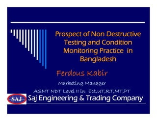 Prospect of Non Destructive
Testing and Condition
Monitoring Practice in
Bangladesh
Prospect of Non Destructive
Testing and Condition
Monitoring Practice in
Bangladesh
Ferdous Kabir
Marketing Manager
ASNT NDT Level II in Ect,UT,RT,MT,PT
Saj Engineering & Trading Company
 
