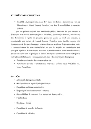 EXPERIÊNCIAS PROFISSIONAISEXPERIÊNCIAS PROFISSIONAIS
• Em 2012 estagiou por um período de 4 meses nos Portos e Caminhos de Ferro de
Moçambique ( Macuti Housing Complex ), na área de contabilidade e operações
diversas.
O qual lhe permitiu adquirir uma experiência prática, apreciável no que concerne a
elaboração de Balanços, Demonstração de resultados, reconciliação bancária, classificação
dos documentos e registo no programa primavera, gestão de stock em armazém, e
inventariação dos moveis da Macuti Housing Complex, como também passou pelo
departamento de Recursos Humanos e pela área de apoio ao cliente, favorecendo deste modo
o desenvolvimento das suas competências, no que diz respeito ao conhecimento dos
princípios e práticas de atendimento ao cliente; e principalmente a forma como lidar com o
pessoal de acordo com os princípios e práticas da empresa contribuindo deste modo para a
motivção dos trabalhadores e consequentemente para o desenvolvimento da empresa;
• Possui conhecimentos do programa primavera,
• Actualmente encontra-se a trabalhar na empresa de telefonia móvel MOVITEL S.A,
como Contabilista.
APTIDÕESAPTIDÕES
• Alto sentido de responsabilidade;
• Boa capacidade de organização e planificação;
• Capacidade analítica e comunicativa;
• Respeito pela autoridade superior e inferior;
• Disponibilidade de prestar serviços sempre que for necessário;
• Flexibilidade;
• Obediente e Social;
• Capacidade de aprender facilmente;
• Capacidade de iniciativa;
 