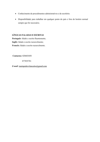 • Conhecimento de procedimentos administrativos e de escritório.
• Disponibilidade para trabalhar em qualquer ponto do país e fora do horário normal
sempre que for necessário.
LÍNGUAS FALADAS E ESCRITASLÍNGUAS FALADAS E ESCRITAS
Português: falado e escrito fluentemente;
Inglês: falado e escrito razoavelmente;
Francês: falado e escrito razoavelmente.
Contactos: 828603450
877855781
E-mail: martapedrovilanculos@gmail.com
 