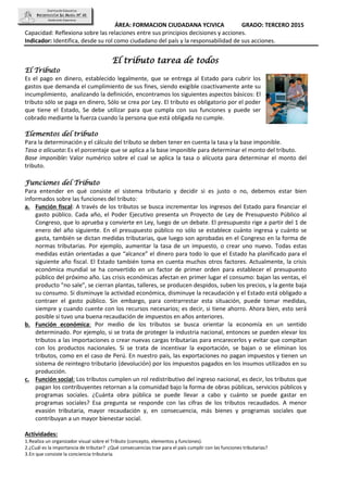 ÁREA: FORMACION CIUDADANA YCIVICA GRADO: TERCERO 2015
Capacidad: Reflexiona sobre las relaciones entre sus principios decisiones y acciones.
Indicador: Identifica, desde su rol como ciudadano del país y la responsabilidad de sus acciones.
El tributo tarea de todos
El Tributo
Es el pago en dinero, establecido legalmente, que se entrega al Estado para cubrir los
gastos que demanda el cumplimiento de sus fines, siendo exigible coactivamente ante su
incumplimiento, analizando la definición, encontramos los siguientes aspectos básicos: El
tributo sólo se paga en dinero, Sólo se crea por Ley. El tributo es obligatorio por el poder
que tiene el Estado, Se debe utilizar para que cumpla con sus funciones y puede ser
cobrado mediante la fuerza cuando la persona que está obligada no cumple.
Elementos del tributo
Para la determinación y el cálculo del tributo se deben tener en cuenta la tasa y la base imponible.
Tasa o alícuota: Es el porcentaje que se aplica a la base imponible para determinar el monto del tributo.
Base imponible: Valor numérico sobre el cual se aplica la tasa o alícuota para determinar el monto del
tributo.
Funciones del Tributo
Para entender en qué consiste el sistema tributario y decidir si es justo o no, debemos estar bien
informados sobre las funciones del tributo:
a. Función fiscal: A través de los tributos se busca incrementar los ingresos del Estado para financiar el
gasto público. Cada año, el Poder Ejecutivo presenta un Proyecto de Ley de Presupuesto Público al
Congreso, que lo aprueba y convierte en Ley, luego de un debate. El presupuesto rige a partir del 1 de
enero del año siguiente. En el presupuesto público no sólo se establece cuánto ingresa y cuánto se
gasta, también se dictan medidas tributarias, que luego son aprobadas en el Congreso en la forma de
normas tributarias. Por ejemplo, aumentar la tasa de un impuesto, o crear uno nuevo. Todas estas
medidas están orientadas a que “alcance” el dinero para todo lo que el Estado ha planificado para el
siguiente año fiscal. El Estado también toma en cuenta muchos otros factores. Actualmente, la crisis
económica mundial se ha convertido en un factor de primer orden para establecer el presupuesto
público del próximo año. Las crisis económicas afectan en primer lugar el consumo: bajan las ventas, el
producto “no sale”, se cierran plantas, talleres, se producen despidos, suben los precios, y la gente baja
su consumo. Si disminuye la actividad económica, disminuye la recaudación y el Estado está obligado a
contraer el gasto público. Sin embargo, para contrarrestar esta situación, puede tomar medidas,
siempre y cuando cuente con los recursos necesarios; es decir, si tiene ahorro. Ahora bien, esto será
posible si tuvo una buena recaudación de impuestos en años anteriores.
b. Función económica: Por medio de los tributos se busca orientar la economía en un sentido
determinado. Por ejemplo, si se trata de proteger la industria nacional, entonces se pueden elevar los
tributos a las importaciones o crear nuevas cargas tributarias para encarecerlos y evitar que compitan
con los productos nacionales. Si se trata de incentivar la exportación, se bajan o se eliminan los
tributos, como en el caso de Perú. En nuestro país, las exportaciones no pagan impuestos y tienen un
sistema de reintegro tributario (devolución) por los impuestos pagados en los insumos utilizados en su
producción.
c. Función social: Los tributos cumplen un rol redistributivo del ingreso nacional, es decir, los tributos que
pagan los contribuyentes retornan a la comunidad bajo la forma de obras públicas, servicios públicos y
programas sociales. ¿Cuánta obra pública se puede llevar a cabo y cuánto se puede gastar en
programas sociales? Esa pregunta se responde con las cifras de los tributos recaudados. A menor
evasión tributaria, mayor recaudación y, en consecuencia, más bienes y programas sociales que
contribuyan a un mayor bienestar social.
Actividades:
1.Realiza un organizador visual sobre el Tributo (concepto, elementos y funciones).
2.¿Cuál es la importancia de tributar? ¿Qué consecuencias trae para el país cumplir con las funciones tributarias?
3.En que consiste la conciencia tributaria.
 