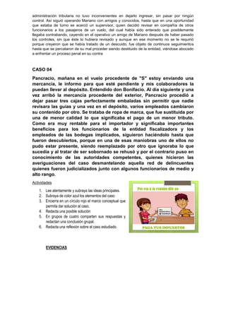 administración tributaria no tuvo inconvenientes en dejarlo ingresar, sin pasar por ningún
control. Así siguió operando Mariano con amigos y conocidos, hasta que en una oportunidad
que estaba de turno se acercó un supervisor, quien decidió revisar en compañía de otros
funcionarios a los pasajeros de un vuelo, del cual había sido enterado que posiblemente
llegaba contrabando, cayendo en el operativo un amigo de Mariano después de haber pasado
los controles, sin que éste lo hubiera revisado y aunque en ese momento no se le requirió
porque creyeron que se había tratado de un descuido, fue objeto de continuos seguimientos
hasta que se percataron de su mal proceder siendo destituido de la entidad, viéndose abocado
a enfrentar un proceso penal en su contra
CASO 04
Pancracio, mañana en el vuelo procedente de "S" estoy enviando una
mercancía, le informo para que esté pendiente y mis colaboradores la
puedan llevar al depósito. Entendido don Bonifacio. Al día siguiente y una
vez arribó la mercancía procedente del exterior, Pancracio procedió a
dejar pasar tres cajas perfectamente embaladas sin permitir que nadie
revisara las guías y una vez en el depósito, varios empleados cambiaron
su contenido por otro. Se trataba de ropa de marca, que fue sustituida por
una de menor calidad lo que significaba el pago de un menor tributo.
Como era muy rentable para el importador y significaba importantes
beneficios para los funcionarios de la entidad fiscalizadora y los
empleados de las bodegas implicados, siguieron haciéndolo hasta que
fueron descubiertos, porque en una de esas maniobras uno de ellos no
pudo estar presente, siendo reemplazado por otro que ignoraba lo que
sucedía y al tratar de ser sobornado se rehusó y por el contrario puso en
conocimiento de las autoridades competentes, quienes hicieron las
averiguaciones del caso desmantelando aquella red de delincuentes
quienes fueron judicializados junto con algunos funcionarios de medio y
alto rango.
Actividades
1. Lee atentamente y subraya las ideas principales.
2. Subraya de color azul los elementos del caso
3. Encierra en un círculo rojo el marco conceptual que
permita dar solución al caso.
4. Redacta una posible solución
5. En grupos de cuatro comparten sus respuestas y
redactan una conclusión grupal.
6. Redacta una reflexión sobre el caso estudiado.
EVIDENCIAS
 