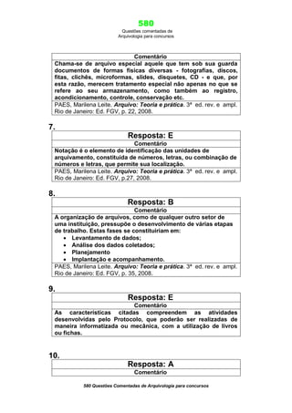 580
Questões comentadas de
Arquivologia para concursos
580 Questões Comentadas de Arquivologia para concursos
Comentário
Chama-se de arquivo especial aquele que tem sob sua guarda
documentos de formas físicas diversas - fotografias, discos,
fitas, clichês, microformas, slides, disquetes, CD - e que, por
esta razão, merecem tratamento especial não apenas no que se
refere ao seu armazenamento, como também ao registro,
acondicionamento, controle, conservação etc.
PAES, Marilena Leite. Arquivo: Teoria e prática. 3ª ed. rev. e ampl.
Rio de Janeiro: Ed. FGV, p. 22, 2008.
7.
Resposta: E
Comentário
Notação é o elemento de identificação das unidades de
arquivamento, constituída de números, letras, ou combinação de
números e letras, que permite sua localização.
PAES, Marilena Leite. Arquivo: Teoria e prática. 3ª ed. rev. e ampl.
Rio de Janeiro: Ed. FGV, p.27, 2008.
8.
Resposta: B
Comentário
A organização de arquivos, como de qualquer outro setor de
uma instituição, pressupõe o desenvolvimento de várias etapas
de trabalho. Estas fases se constituiriam em:
 Levantamento de dados;
 Análise dos dados coletados;
 Planejamento
 Implantação e acompanhamento.
PAES, Marilena Leite. Arquivo: Teoria e prática. 3ª ed. rev. e ampl.
Rio de Janeiro: Ed. FGV, p. 35, 2008.
9.
Resposta: E
Comentário
As características citadas compreendem as atividades
desenvolvidas pelo Protocolo, que poderão ser realizadas de
maneira informatizada ou mecânica, com a utilização de livros
ou fichas.
10.
Resposta: A
Comentário
 