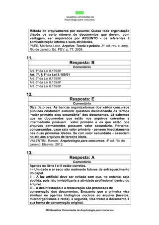 580
Questões comentadas de
Arquivologia para concursos
580 Questões Comentadas de Arquivologia para concursos
Método de arquivamento por assunto: Quase toda organização
dispõe de certo número de documentos que devem, com
vantagem, ser arquivados por ASSUNTO - os referentes à
admisnistração interna e suas atividades.
PAES, Marilena Leite. Arquivo: Teoria e prática. 3ª ed. rev. e ampl.
Rio de Janeiro: Ed. FGV, p. 77, 2008.
11.
Resposta: B
Comentário
Art. 1º da Lei 8.159/91
Art. 7º, § 1º da Lei 8.159/91
Art. 3º da Lei 8.159/91
Art. 6º da Lei 8.159/91
Art. 5º da Lei 8.159/91
12.
Resposta: E
Comentário
Dica de prova: As bancas organizadoreas dos vários concursos
públicos costumam elaborar questões mencionando os termos
“valor primário e/ou secundário” dos documentos. Já sabemos
que os documentos que estão nos arquivos correntes e
intermediário possuem valor primário e os que estão nos
arquivos permanentes possuem valor secundário. Portanto,
concursandos, caso caia valor primário - pensem imediatamente
nas duas primeiras idades. Se cair valor secundário - associem
no ato aos arquivos de terceira idade.
VALENTINI, Renato. Arquivologia para concursos. 4ª ed. Rio de
Janeiro: Elsevier, 2012.
13.
Resposta: A
Comentário
Apenas os itens I e III estão corretos.
I – Umidade e ar seco são realmente fatores de enfraquecimento
do papel.
II – A luz artificial deve ser evitada sem que, no entanto, seja
abolida, pois isto inviabilizaria a atividade profissional dentro do
arquivo.
III – A desinfestação e a restauração são processos de
conservação dos documentos. Enquanto que a primeira visa
eliminar os agentes biológicos nocivos ao arquivo (insetos,
microorganismos e ratos), a segunda, visa trazer o documento à
sua forma de conservação original.
 