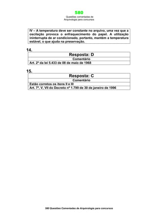580
Questões comentadas de
Arquivologia para concursos
580 Questões Comentadas de Arquivologia para concursos
IV – A temperatura deve ser constante no arquivo, uma vez que a
oscilação provoca o enfraquecimento do papel. A utilização
ininterrupta de ar condicionado, portanto, mantém a temperatura
estável, o que ajuda na preservação.
14.
Resposta: D
Comentário
Art. 2º da lei 5.433 de 08 de maio de 1968
15.
Resposta: C
Comentário
Estão corretos os itens II e III
Art. 7º, V, VII do Decreto nº 1.799 de 30 de janeiro de 1996
 
