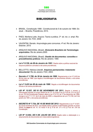 580
Questões comentadas de
Arquivologia para concursos
580 Questões Comentadas de Arquivologia para concursos
BIBLIOGRAFIA
 BRASIL. Constituição 1988 : Constitucional de 5 de outubro de 1988. Ed.
atual. – Brasília, Presidência, 2014.
 PAES, Marilena Leite. Arquivo: Teoria e prática. 3ª ed. rev. e ampl. Rio
de Janeiro: Ed. FGV, 2008
 VALENTINI, Renato. Arquivologia para concursos. 4ª ed. Rio de Janeiro:
Elsevier, 2012
 ARQUIVO NACIONAL (Brasil). Dicionário Brasileiro de Terminologia
arquivística. Rio de Janeiro.2005
 ARQUIVO NACIONAL (Brasil). Gestão de documentos: conceitos e
procedimentos práticos. Rio de Janeiro: 1995
 Lei nº 8.159, de 08 de Janeiro de 1991. Dispõe sobre a política nacional de
arquivos públicos e privados e dá outras providências.
 BELLOTTO, Heloisa Liberalli. Arquivos permanentes: tratamento
documental. Rio de Janeiro: FGV, 2004.
 Decreto nº 1.799, de 30 de Janeiro de 1996. Regulamenta a Lei nº 5.433 de
08 de maio de 1968, que regula a microfilmagem de documentos oficiais, e dá outras
providências
 Lei nº 5.433 de 08 de maio de 1968. Regula a microfilmagem de documentos
oficiais e dá outras providências
 LEI Nº 12.527, DE 18 DE NOVEMBRO DE 2011: Regula o acesso a
informações previsto no inciso XXXIII do art. 5o
, no inciso II do § 3o
do art. 37 e no § 2o
do art. 216 da Constituição Federal; altera a Lei no
8.112, de 11 de dezembro de 1990;
revoga a Lei n
o
11.111, de 5 de maio de 2005, e dispositivos da Lei n
o
8.159, de 8 de
janeiro de 1991; e dá outras providências.
 DECRETO Nº 7.724, DE 16 DE MAIO DE 2012: Regulamenta a Lei no
12.527,
de 18 de novembro de 2011, que dispõe sobre o acesso a informações previsto no inciso
XXXIII do caput do art. 5o
, no inciso II do § 3o
do art. 37 e no § 2o
do art. 216 da
Constituição.
 LEI Nº 12.682, DE 9 DE JULHO DE 2012: Dispõe sobre a elaboração e o
arquivamento de documentos em meios eletromagnéticos.
 