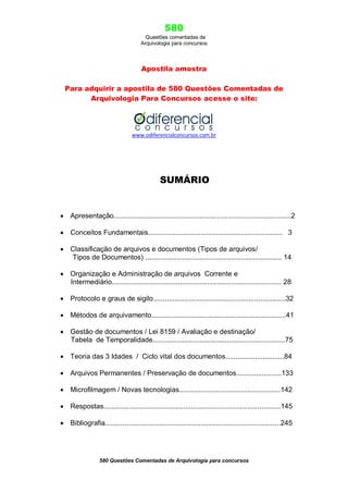 580
Questões comentadas de
Arquivologia para concursos
580 Questões Comentadas de Arquivologia para concursos
Apostila amostra
Para adquirir a apostila de 580 Questões Comentadas de
Arquivologia Para Concursos acesse o site:
www.odiferencialconcursos.com.br
SUMÁRIO
 Apresentação...........................................................................................2
 Conceitos Fundamentais..................................................................... 3
 Classificação de arquivos e documentos (Tipos de arquivos/
Tipos de Documentos) ...................................................................... 14
 Organização e Administração de arquivos Corrente e
Intermediário....................................................................................... 28
 Protocolo e graus de sigilo....................................................................32
 Métodos de arquivamento.....................................................................41
 Gestão de documentos / Lei 8159 / Avaliação e destinação/
Tabela de Temporalidade....................................................................75
 Teoria das 3 Idades / Ciclo vital dos documentos..............................84
 Arquivos Permanentes / Preservação de documentos.......................133
 Microfilmagem / Novas tecnologias....................................................142
 Respostas...........................................................................................145
 Bibliografia..........................................................................................245
 