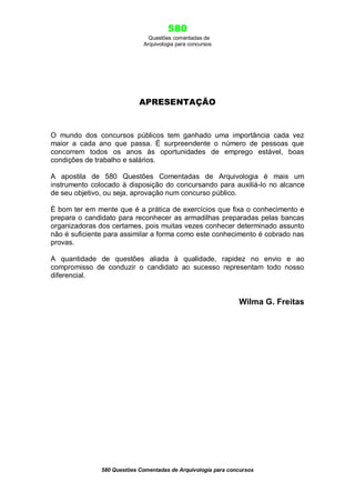 580
Questões comentadas de
Arquivologia para concursos
580 Questões Comentadas de Arquivologia para concursos
APRESENTAÇÃO
O mundo dos concursos públicos tem ganhado uma importância cada vez
maior a cada ano que passa. É surpreendente o número de pessoas que
concorrem todos os anos às oportunidades de emprego estável, boas
condições de trabalho e salários.
A apostila de 580 Questões Comentadas de Arquivologia é mais um
instrumento colocado à disposição do concursando para auxiliá-lo no alcance
de seu objetivo, ou seja, aprovação num concurso público.
È bom ter em mente que é a prática de exercícios que fixa o conhecimento e
prepara o candidato para reconhecer as armadilhas preparadas pelas bancas
organizadoras dos certames, pois muitas vezes conhecer determinado assunto
não é suficiente para assimilar a forma como este conhecimento é cobrado nas
provas.
A quantidade de questões aliada à qualidade, rapidez no envio e ao
compromisso de conduzir o candidato ao sucesso representam todo nosso
diferencial.
Wilma G. Freitas
 