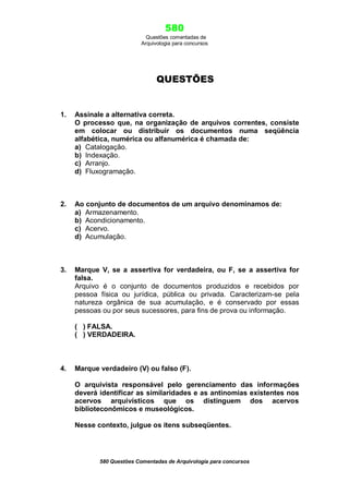 580
Questões comentadas de
Arquivologia para concursos
580 Questões Comentadas de Arquivologia para concursos
QUESTÕES
1. Assinale a alternativa correta.
O processo que, na organização de arquivos correntes, consiste
em colocar ou distribuir os documentos numa seqüência
alfabética, numérica ou alfanumérica é chamada de:
a) Catalogação.
b) Indexação.
c) Arranjo.
d) Fluxogramação.
2. Ao conjunto de documentos de um arquivo denominamos de:
a) Armazenamento.
b) Acondicionamento.
c) Acervo.
d) Acumulação.
3. Marque V, se a assertiva for verdadeira, ou F, se a assertiva for
falsa.
Arquivo é o conjunto de documentos produzidos e recebidos por
pessoa física ou jurídica, pública ou privada. Caracterizam-se pela
natureza orgânica de sua acumulação, e é conservado por essas
pessoas ou por seus sucessores, para fins de prova ou informação.
( ) FALSA.
( ) VERDADEIRA.
4. Marque verdadeiro (V) ou falso (F).
O arquivista responsável pelo gerenciamento das informações
deverá identificar as similaridades e as antinomias existentes nos
acervos arquivísticos que os distinguem dos acervos
biblioteconômicos e museológicos.
Nesse contexto, julgue os itens subseqüentes.
 