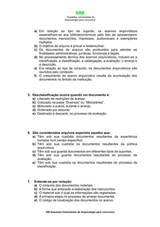 580
Questões comentadas de
Arquivologia para concursos
580 Questões Comentadas de Arquivologia para concursos
a) Em relação ao tipo de suporte, os acervos arquivísticos
assemelham-se aos biblioteconômicos pelo fato de apresentarem
documentos manuscritos, impressos, audiovisuais e exemplares
múltiplos.
b) O objetivo do arquivo é provar e testemunhar.
c) Os documentos de arquivo são produzidos para atender as
finalidades administrativas, jurídicas, funcionais e legais.
d) No processamento técnico dos acervos arquivísticos, incluem-se a
identificação, a classificação, a catalogação, a avaliação, o arranjo e
a descrição.
e) Em relação ao tipo de conjunto, os documentos arquivísticos são
reunidos pelo conteúdo.
f) O crescimento do acervo arquivístico resulta da acumulação dos
documentos no âmbito da instituição.
5. Desclassificação ocorre quando um documento é:
a) Liberado de restrições de acesso.
b) Colocado na pasta “Diversos” ou “Miscelânea”.
c) Misturado a outros, durante o arranjo.
d) Ordenado por assunto.
e) Destinado a descarte, no processo de avaliação.
6. São considerados arquivos especiais aqueles que:
a) Têm sob sua custódia documentos resultantes da experiência
humana num campo específico.
b) Têm sob sua custódia os documentos resultantes da política
arquivística.
c) Têm sob sua guarda documentos em diferentes tipos de suportes.
d) Têm sob sua guarda documentos resultantes do processo de
avaliação.
e) Têm sob sua custódia os documentos resultantes do processo de
classificação.
7. Entende-se por notação:
a) O conjunto dos documentos notariais.
b) A forma que antecede a elaboração dos manuscritos.
c) O material sob o qual as informações são registradas.
d) A primeira etapa no processo de arranjo documental.
e) O código de localização dos documentos no acervo.
 