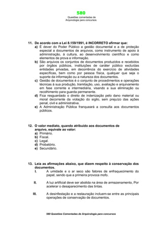 580
Questões comentadas de
Arquivologia para concursos
580 Questões Comentadas de Arquivologia para concursos
11. De acordo com a Lei 8.159/1991, é INCORRETO afirmar que:
a) É dever do Poder Público a gestão documental e a de proteção
especial a documentos de arquivos, como instrumento de apoio à
administração, à cultura, ao desenvolvimento científico e como
elementos de prova e informação.
b) São arquivos os conjuntos de documentos produzidos e recebidos
por órgãos públicos, instituições de caráter público excluídas
entidades privadas, em decorrência do exercício de atividades
específicas, bem como por pessoa física, qualquer que seja o
suporte da informação ou a natureza dos documentos.
c) Gestão de documentos é o conjunto de procedimentos e operações
técnicas à sua produção, tramitação, uso, avaliação e arquivamento
em fase corrente e intermediária, visando a sua eliminação ou
recolhimento para guarda permanente.
d) Fica resguardado o direito de indenização pelo dano material ou
moral decorrente da violação do sigilo, sem prejuízo das ações
penal, civil e administrativa.
e) A Administração Pública franqueará a consulta aos documentos
públicos.
12. O valor mediato, quando atribuído aos documentos de
arquivo, equivale ao valor:
a) Primário.
b) Fiscal.
c) Legal.
d) Probatório.
e) Secundário.
13. Leia as afirmações abaixo, que dizem respeito à conservação dos
documentos.
I. A umidade e o ar seco são fatores de enfraquecimento do
papel, sendo que a primeira provoca mofo.
II. A luz artificial deve ser abolida na área de armazenamento, Por
acelerar o desaparecimento das tintas.
III. A desinfestação e a restauração incluem-se entre as principais
operações de conservação de documentos.
 
