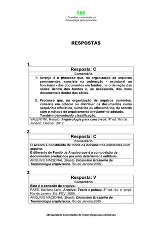 580
Questões comentadas de
Arquivologia para concursos
580 Questões Comentadas de Arquivologia para concursos
RESPOSTAS
1.
Resposta: C
Comentário
1. Arranjo é o processo que, na organização de arquivos
permanentes, consiste na ordenação - estrutural ou
funcional - dos documentos em fundos, na ordenação das
séries dentro dos fundos e, se necessário, dos itens
documentais dentro das séries.
2. Processo que, na organização de arquivos correntes,
consiste em colocar ou distribuir os documentos numa
sequência alfabética, numérica ou alfanumérica, de acordo
com o método de arquivamento previamente adotado.
Também denominado classificação.
VALENTINI, Renato. Arquivologia para concursos. 4ª ed. Rio de
Janeiro: Elsevier, 2012.
2.
Resposta: C
Comentário
O Acervo é constituído de todos os documentos existentes num
arquivo.
É diferente de Fundo de Arquivo que é a composição de
documentos produzidos por uma determinada entidade.
ARQUIVO NACIONAL (Brasil). Dicionário Brasileiro de
Terminologia arquivística. Rio de Janeiro.2005
3.
Resposta: V
Comentário
Este é o conceito de arquivo.
PAES, Marilena Leite. Arquivo: Teoria e prática. 3ª ed. rev. e ampl.
Rio de Janeiro: Ed. FGV, 2008.
ARQUIVO NACIONAL (Brasil). Dicionário Brasileiro de
Terminologia arquivística. Rio de Janeiro.2005
 