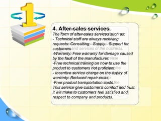 4. After-sales services.
   3. Sales support programs.
TheThe main purpose of promotion are
      form of after-sales services such as:
     stimulate consumer, promoting
- Technical staff are always receiving
requests: Consulting - and buy-more
     consumers to buy Supply Support for
customers and services of the business.
     goods
-Warranty: Free warranty sales
     The company do well for damage caused
     promotion programs will increase
by the fault of the manufacturer.
     turnover significantly and increase
-Free technical training on how to use the
product to reputation. Next, companies
     brand customers not proficient.
     carry out “the loyal customers” plan.
- Incentive service charge on the expiry of
     The loyal customers will help
warranty: Reduced repair costs.
-Free product transportation costs.the
     companies with the stability of
This servicerequired to mass comfort and trust.
     number give customer’s production
     and ensure turnover.
it will make to customers feel satisfied and
respect to company and products.
 