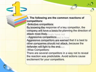5. The following are the common reactions of
competitors:
-Selective competitors:
  6. Capture business
By knowing the response of a key competitor, the
  opportunities
company will have a basis for planning the direction of
  Your business should look for
attack space that rivals have not
  work most likely.
- arrived. Thecompetitors:
  Aggressive problem posed is how
Aggressive competitors are warned that it is best to
  to take advantage of opportunities
other companies should not attack, because the
  to meet such needs and to occupy
defender will fight to the end.
  a worthy position in the market.
-Wise Competitors:
There are several competitors in a way not to reveal
the reaction was predictable. Avoid actions cause
excitement for your competitors.
 