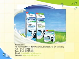 VIETNAM DAIRY PRODUCTS JOINT STOCK COMPANY
headquater:
10 Tan Trao Street, Tan Phu Ward, District 7, Ho Chi Minh City
Tel: (84.8) 54 155 555
Fax: (84.8) 54 161 226
Email: vinamilk@vinamilk.com.vn
Website: www.vinamilk.com.vn
 