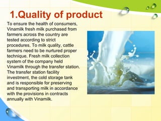 1.Quality of product
To ensure the health of consumers,
Vinamilk fresh milk purchased from
farmers across the country are
tested according to strict
procedures. To milk quality, cattle
farmers need to be nurtured proper
technique. Fresh milk collection
system of the company held
Vinamilk through the transfer station.
The transfer station facility
investment, the cold storage tank
and is responsible for preserving
and transporting milk in accordance
with the provisions in contracts
annually with Vinamilk.
 