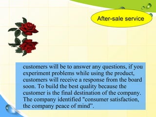 After-sale service




customers will be to answer any questions, if you
experiment problems while using the product,
customers will receive a response from the board
soon. To build the best quality because the
customer is the final destination of the company.
The company identified "consumer satisfaction,
the company peace of mind”.
 