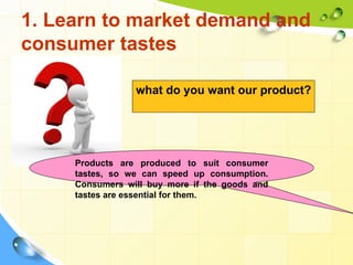 1. Learn to market demand and
consumer tastes

                 what do you want our product?




     Products are produced to suit consumer
     tastes, so we can speed up consumption.
     Consumers will buy more if the goods and
     tastes are essential for them.
 