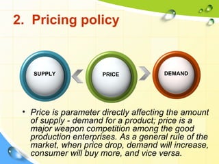 2. Pricing policy


    SUPPLY            PRICE            DEMAND




 • Price is parameter directly affecting the amount
   of supply - demand for a product; price is a
   major weapon competition among the good
   production enterprises. As a general rule of the
   market, when price drop, demand will increase,
   consumer will buy more, and vice versa.
 