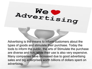 Advertising is the means to inform customers about the
types of goods and stimulate their purchase. Today the
tools to inform the public, the arts of Stimulate the purchase
are diverse and rich, while their use is also very expensive.
Many companies have increased due to good advertising
sales and big enterprises worth billions of dollars spent on
advertising.
 