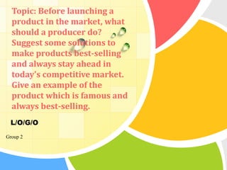 Topic: Before launching a
  product in the market, what
  should a producer do?
  Suggest some solutions to
  make products best-selling
  and always stay ahead in
  today's competitive market.
  Give an example of the
  product which is famous and
  always best-selling.
 L/O/G/O
Group 2
 