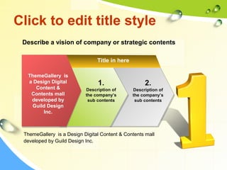 Click to edit title style 
Describe a vision of company or strategic contents 
ThemeGallery is 
a Design Digital 
Content & 
Contents mall 
developed by 
Guild Design 
Inc. 
Title in here 
2. 
Description of 
the company’s 
sub contents 
1. 
Description of 
the company’s 
sub contents 
ThemeGallery is a Design Digital Content & Contents mall 
developed by Guild Design Inc. 
 