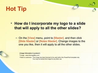 Hot Tip 
• How do I incorporate my logo to a slide 
that will apply to all the other slides? 
– On the [View] menu, point to [Master], and then click 
[Slide Master] or [Notes Master]. Change images to the 
one you like, then it will apply to all the other slides. 
[ Image information in product ] 
 Image : www.themegallery.com 
 Note to customers : This image has been licensed to be used within this PowerPoint template only. 
You may not extract the image for any other use. 
 