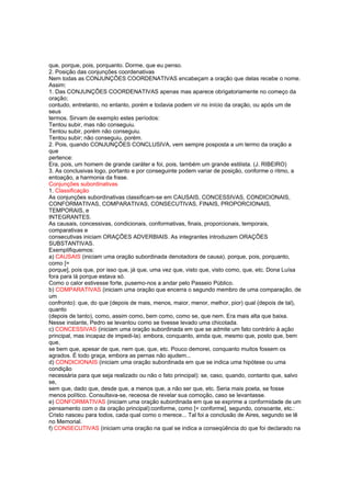 que, porque, pois, porquanto. Dorme, que eu penso.
2. Posição das conjunções coordenativas
Nem todas as CONJUNÇÕES COORDENATIVAS encabeçam a oração que delas recebe o nome.
Assim:
1. Das CONJUNÇÕES COORDENATIVAS apenas mas aparece obrigatoriamente no começo da
oração;
contudo, entretanto, no entanto, porém e todavia podem vir no início da oração, ou após um de
seus
termos. Sirvam de exemplo estes períodos:
Tentou subir, mas não conseguiu.
Tentou subir, porém não conseguiu.
Tentou subir; não conseguiu, porém.
2. Pois, quando CONJUNÇÕES CONCLUSIVA, vem sempre posposta a um termo da oração a
que
pertence:
Era, pois, um homem de grande caráter e foi, pois, também um grande estilista. (J. RIBEIRO)
3. As conclusivas logo, portanto e por conseguinte podem variar de posição, conforme o ritmo, a
entoação, a harmonia da frase.
Conjunções subordinativas
1. Classificação
As conjunções subordinativas classificam-se em CAUSAIS, CONCESSIVAS, CONDICIONAIS,
CONFORMATIVAS, COMPARATIVAS, CONSECUTIVAS, FINAIS, PROPORCIONAIS,
TEMPORAIS, e
INTEGRANTES.
As causais, concessivas, condicionais, conformativas, finais, proporcionais, temporais,
comparativas e
consecutivas iniciam ORAÇÕES ADVERBIAIS. As integrantes introduzem ORAÇÕES
SUBSTANTIVAS.
Exemplifiquemos:
a) CAUSAIS (iniciam uma oração subordinada denotadora de causa). porque, pois, porquanto,
como [=
porque], pois que, por isso que, já que, uma vez que, visto que, visto como, que, etc. Dona Luísa
fora para lá porque estava só.
Como o calor estivesse forte, pusemo-nos a andar pelo Passeio Público.
b) COMPARATIVAS (iniciam uma oração que encerra o segundo membro de uma comparação, de
um
confronto): que, do que (depois de mais, menos, maior, menor, melhor, pior) qual (depois de tal),
quanto
(depois de tanto), como, assim como, bem como, como se, que nem. Era mais alta que baixa.
Nesse instante, Pedro se levantou como se tivesse levado uma chicotada.
c) CONCESSIVAS (iniciam uma oração subordinada em que se admite um fato contrário à ação
principal, mas incapaz de impedi-la). embora, conquanto, ainda que, mesmo que, posto que, bem
que,
se bem que, apesar de que, nem que, que, etc. Pouco demorei, conquanto muitos fossem os
agrados. É todo graça, embora as pernas não ajudem...
d) CONDICIONAIS (iniciam uma oração subordinada em que se indica uma hipótese ou uma
condição
necessária para que seja realizado ou não o fato principal): se, caso, quando, contanto que, salvo
se,
sem que, dado que, desde que, a menos que, a não ser que, etc. Seria mais poeta, se fosse
menos político. Consultava-se, receosa de revelar sua comoção, caso se levantasse.
e) CONFORMATIVAS (iniciam uma oração subordinada em que se exprime a conformidade de um
pensamento com o da oração principal):conforme, como [= conforme], segundo, consoante, etc.:
Cristo nasceu para todos, cada qual como o merece... Tal foi a conclusão de Aires, segundo se lê
no Memorial.
f) CONSECUTIVAS (iniciam uma oração na qual se indica a conseqüência do que foi declarado na
 