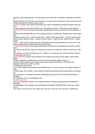 anterior): que (combinada com uma das palavras tal, tanto, tão ou tamanho, presentes ou latentes
na
oração anterior), de forma que, de maneira que, de modo que, de sorte que. Soube que tivera uma
emoção tão grande que Deus quase a levou.
g) FINAIS (iniciam uma oração subordinada que indica a finalidade da oração principal): para que,
a fim
de que, porque [= para que], que Aqui vai o livro para que o leias. Fiz-lhe sinal que se calasse...
h) PROPORCIONAIS (iniciam uma oração subordinada em que se menciona um fato realizado ou
para
realizar-se simultaneamente com o da oração principal): à medida que, ao passo que, à proporção
que,
enquanto, quanto mais... (mais), quanto mais... (tanto mais), quanto mais... (menos), quanto mais...
(tanto menos), quanto menos... (menos), quanto menos... (tanto menos), quanto menos... (mais),
quanto
menos... (tanto mais) Ao passo que nos elevávamos, elevava-se igualmente o dia nos ares. Tudo
isso vou escrevendo enquanto entramos no Ano Novo.
i) TEMPORAIS (iniciam uma oração subordinada indicadora de circunstância de tempo): quando,
antes
que, depois que, até que, logo que, sempre que, assim que, desde que, todas as vezes que, cada
vez
que, apenas, mal, que [= desde que], etc.: Custas a vir e, quando vens, não te demoras. Implicou
comigo assim que me viu.
j) INTEGRANTES (servem para introduzir uma oração que funciona como sujeito, objeto direto,
objeto
indireto, predicativo, complemento nominal ou aposto de outra oração): que e se
Quando o verbo exprime uma certeza, usa-se que; quando incerteza, se: Afirmo que sou
estudante. Não sei se existe ou se dói.
2. Polissemia conjuncional
Como vimos, algumas conjunções subordinativas (que, se, como, porque, etc) podem pertencer a
mais
de uma classe. Em verdade, o valor desses vocábulos gramaticais está condicionado ao contexto
em
que se inserem, nem sempre isento de ambigüidade, pois que há circunstâncias fronteiriças: a
condição
da concessão, o fim da conseqüência, etc.
Locução conjuntiva
A par das conjunções simples, há numerosas outras formadas da partícula que antecedida de
advérbios,
de preposições e de particípios. São chamadas LOCUÇÕES CONJUNTIVAS: antes que, desde
que, já
que, até que, para que, sem que, dado que, posto que, visto que, uma vez que, à medida que.
 