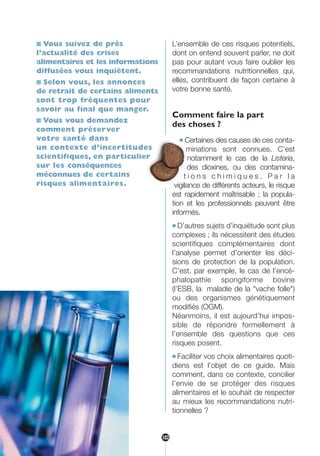 ■ Vous suivez de près
l’actualité des crises
alimentaires et les informations
diffusées vous inquiètent.
■ Selon vous, les annonces
de retrait de certains aliments
sont trop fréquentes pour
savoir au final que manger.
■ Vous vous demandez
comment préserver
votre santé dans
un contexte d’incertitudes
scientifiques, en particulier
sur les conséquences
méconnues de certains
risques alimentaires.
L’ensemble de ces risques potentiels,
dont on entend souvent parler, ne doit
pas pour autant vous faire oublier les
recommandations nutritionnelles qui,
elles, contribuent de façon certaine à
votre bonne santé.
Comment faire la part
des choses ?
● Certaines des causes de ces conta-
minations sont connues. C’est
notamment le cas de la Listeria,
des dioxines, ou des contamina-
t i o n s c h i m i q u e s . P a r l a
vigilance de différents acteurs, le risque
est rapidement maîtrisable ; la popula-
tion et les professionnels peuvent être
informés.
● D’autres sujets d’inquiétude sont plus
complexes ; ils nécessitent des études
scientifiques complémentaires dont
l’analyse permet d’orienter les déci-
sions de protection de la population.
C’est, par exemple, le cas de l’encé-
phalopathie spongiforme bovine
(l’ESB, la maladie de la "vache folle")
ou des organismes génétiquement
modifiés (OGM).
Néanmoins, il est aujourd’hui impos-
sible de répondre formellement à
l’ensemble des questions que ces
risques posent.
● Faciliter vos choix alimentaires quoti-
diens est l’objet de ce guide. Mais
comment, dans ce contexte, concilier
l’envie de se protéger des risques
alimentaires et le souhait de respecter
au mieux les recommandations nutri-
tionnelles ?
102
250-09187-L sante_mangeant_23sept:250-09187-L sante_mangeant_ 30/09/09 17:25 Page 102
 
