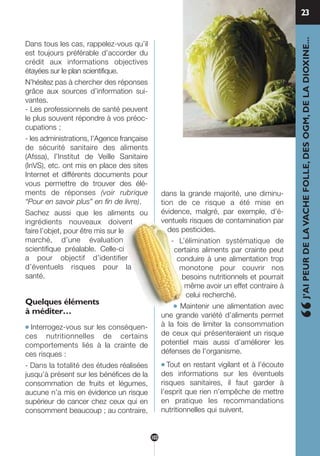 Dans tous les cas, rappelez-vous qu’il
est toujours préférable d’accorder du
crédit aux informations objectives
étayées sur le plan scientifique.
N’hésitez pas à chercher des réponses
grâce aux sources d’information sui-
vantes.
- Les professionnels de santé peuvent
le plus souvent répondre à vos préoc-
cupations ;
- les administrations, l’Agence française
de sécurité sanitaire des aliments
(Afssa), l’Institut de Veille Sanitaire
(InVS), etc. ont mis en place des sites
Internet et différents documents pour
vous permettre de trouver des élé-
ments de réponses (voir rubrique
“Pour en savoir plus” en fin de livre).
Sachez aussi que les aliments ou
ingrédients nouveaux doivent
faire l’objet, pour être mis sur le
marché, d’une évaluation
scientifique préalable. Celle-ci
a pour objectif d’identifier
d’éventuels risques pour la
santé.
Quelques éléments
à méditer…
● Interrogez-vous sur les conséquen-
ces nutritionnelles de certains
comportements liés à la crainte de
ces risques :
- Dans la totalité des études réalisées
jusqu’à présent sur les bénéfices de la
consommation de fruits et légumes,
aucune n’a mis en évidence un risque
supérieur de cancer chez ceux qui en
consomment beaucoup ; au contraire,
dans la grande majorité, une diminu-
tion de ce risque a été mise en
évidence, malgré, par exemple, d’é-
ventuels risques de contamination par
des pesticides.
- L’élimination systématique de
certains aliments par crainte peut
conduire à une alimentation trop
monotone pour couvrir nos
besoins nutritionnels et pourrait
même avoir un effet contraire à
celui recherché.
● Maintenir une alimentation avec
une grande variété d’aliments permet
à la fois de limiter la consommation
de ceux qui présenteraient un risque
potentiel mais aussi d’améliorer les
défenses de l’organisme.…
● Tout en restant vigilant et à l’écoute
des informations sur les éventuels
risques sanitaires, il faut garder à
l’esprit que rien n’empêche de mettre
en pratique les recommandations
nutritionnelles qui suivent.
23
“J’AIPEURDELAVACHEFOLLE,DESOGM,DELADIOXINE...
103
250-09187-L sante_mangeant_23sept:250-09187-L sante_mangeant_ 30/09/09 17:25 Page 103
 