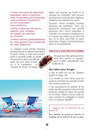 ■ Vous avez peu de dépenses
physiques dans la journée :
vous ne marchez pas beaucoup,
vous préférez l’ascenseur
ou les escalators
aux escaliers…
■ Vous n’êtes pas du genre
sportif : par manque
de temps, de courage
ou d’envie.
■ Votre activité professionnelle
ne vous permet pas beaucoup
de vous dépenser.
La pratique d’une activité physique
quotidienne est un élément favorable à
la santé. Certes, il n’est pas toujours
facile ni possible d’aller au stade,
à la piscine ou dans une salle de
sport, de courir dans un parc
ou à la campagne... Le
manque de temps, la fatigue
après une journée de travail et le
manque de motivation, sont souvent
les arguments avancés pour expliquer
l’absence de pratique d’un sport.
Pourtant, même modérée, l’activité
physique est bénéfique. Ainsi, les
personnes pratiquant une activité
physique sont moins exposées à
l’obésité, à un accident cardiaque et à
un cancer que celles qui en font très
peu. Et on peut, sans faire un sport
particulier, intégrer l’activité physique
dans sa vie quotidienne.
S U I V E Z L E G U I D E …
On peut donc être actif sans forcé-
ment être sportif, et "bouger"
sans modifier radicalement son
mode de vie.
Des idées pour bouger
● Voir le point de vue de Zinedine
Zidane en page 108.
● En famille ou entre amis, tous les
moyens sont bons pour bouger et faire
des sorties en plein air.
● Les associations de quartier et les
clubs sportifs proposent des activités
sportives variées en milieu de journée
ou en soirée. Reste à trouver celle qui
vous convient et à dégager du temps
pour sa pratique régulière.
Gagner de la vitamine D au
grand air
Être dehors, au grand air, permet la
synthèse de la vitamine D par la peau,
106
250-09187-L sante_mangeant_23sept:250-09187-L sante_mangeant_ 30/09/09 17:25 Page 106
 