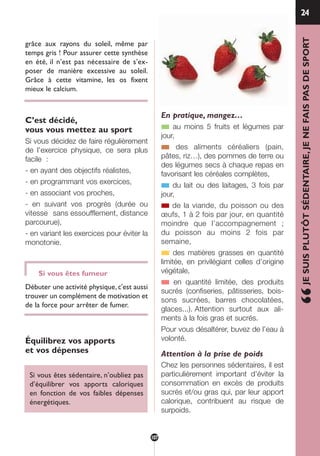 grâce aux rayons du soleil, même par
temps gris ! Pour assurer cette synthèse
en été, il n’est pas nécessaire de s’ex-
poser de manière excessive au soleil.
Grâce à cette vitamine, les os fixent
mieux le calcium.
C’est décidé,
vous vous mettez au sport
Si vous décidez de faire régulièrement
de l’exercice physique, ce sera plus
facile :
- en ayant des objectifs réalistes,
- en programmant vos exercices,
- en associant vos proches,
- en suivant vos progrès (durée ou
vitesse sans essoufflement, distance
parcourue),
- en variant les exercices pour éviter la
monotonie.
Si vous êtes fumeur
Débuter une activité physique, c'est aussi
trouver un complément de motivation et
de la force pour arrêter de fumer.
Équilibrez vos apports
et vos dépenses
Si vous êtes sédentaire, n’oubliez pas
d’équilibrer vos apports caloriques
en fonction de vos faibles dépenses
énergétiques.
En pratique, mangez…
■ au moins 5 fruits et légumes par
jour,
■ des aliments céréaliers (pain,
pâtes, riz…), des pommes de terre ou
des légumes secs à chaque repas en
favorisant les céréales complètes,
■ du lait ou des laitages, 3 fois par
jour,
■ de la viande, du poisson ou des
œufs, 1 à 2 fois par jour, en quantité
moindre que l’accompagnement ;
du poisson au moins 2 fois par
semaine,
■ des matières grasses en quantité
limitée, en privilégiant celles d’origine
végétale,
■ en quantité limitée, des produits
sucrés (confiseries, pâtisseries, bois-
sons sucrées, barres chocolatées,
glaces...). Attention surtout aux ali-
ments à la fois gras et sucrés.
Pour vous désaltérer, buvez de l’eau à
volonté.
Attention à la prise de poids
Chez les personnes sédentaires, il est
particulièrement important d’éviter la
consommation en excès de produits
sucrés et/ou gras qui, par leur apport
calorique, contribuent au risque de
surpoids.
24
“JESUISPLUTÔTSÉDENTAIRE,JENEFAISPASDESPORT
107
250-09187-L sante_mangeant_23sept:250-09187-L sante_mangeant_ 30/09/09 17:25 Page 107
 