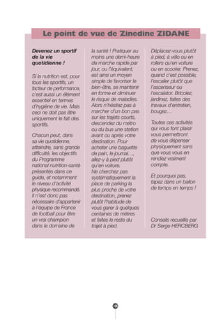 Le point de vue de Zinedine ZIDANE
Devenez un sportif
de la vie
quotidienne !
Si la nutrition est, pour
tous les sportifs, un
facteur de performance,
c’est aussi un élément
essentiel en termes
d’hygiène de vie. Mais
ceci ne doit pas être
uniquement le fait des
sportifs.
Chacun peut, dans
sa vie quotidienne,
atteindre, sans grande
difficulté, les objectifs
du Programme
national nutrition-santé
présentés dans ce
guide, et notamment
le niveau d’activité
physique recommandé.
Il n’est donc pas
nécessaire d’appartenir
à l’équipe de France
de football pour être
un vrai champion
dans le domaine de
la santé ! Pratiquer au
moins une demi-heure
de marche rapide par
jour, ou l’équivalent,
est ainsi un moyen
simple de favoriser le
bien-être, se maintenir
en forme et diminuer
le risque de maladies.
Alors n’hésitez pas à
marcher d’un bon pas
sur les trajets courts,
descendez du métro
ou du bus une station
avant ou après votre
destination. Pour
acheter une baguette
de pain, le journal…,
allez-y à pied plutôt
qu’en voiture.
Ne cherchez pas
systématiquement la
place de parking la
plus proche de votre
destination, prenez
plutôt l’habitude de
vous garer à quelques
centaines de mètres
et faites le reste du
trajet à pied.
Déplacez-vous plutôt
à pied, à vélo ou en
rollers qu’en voiture
ou en scooter. Prenez,
quand c’est possible,
l’escalier plutôt que
l’ascenseur ou
l’escalator. Bricolez,
jardinez, faites des
travaux d’entretien,
bougez…
Toutes ces activités
qui vous font plaisir
vous permettront
de vous dépenser
physiquement sans
que vous vous en
rendiez vraiment
compte.
Et pourquoi pas,
tapez dans un ballon
de temps en temps !
Conseils recueillis par
Dr Serge HERCBERG
108
250-09187-L sante_mangeant_23sept:250-09187-L sante_mangeant_ 30/09/09 17:25 Page 108
 
