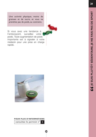 Une activité physique, moins de
graisses et de sucre, et vous ne
prendrez pas de poids, au contraire.
Si vous avez une tendance à
l’embonpoint, surveillez votre
poids. Toute augmentation de poids
importante est à signaler à votre
médecin pour une prise en charge
rapide.
24
“JESUISPLUTÔTSÉDENTAIRE,JENEFAISPASDESPORT
consultez le portrait n°
POUR PLUS D’INFORMATIONS
1
109
250-09187-L sante_mangeant_23sept:250-09187-L sante_mangeant_ 30/09/09 17:25 Page 109
 