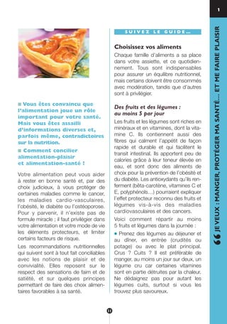 ■ Vous êtes convaincu que
l’alimentation joue un rôle
important pour votre santé.
Mais vous êtes assailli
d’informations diverses et,
parfois même, contradictoires
sur la nutrition.
■ Comment concilier
alimentation-plaisir
et alimentation-santé ?
Votre alimentation peut vous aider
à rester en bonne santé et, par des
choix judicieux, à vous protéger de
certaines maladies comme le cancer,
les maladies cardio-vasculaires,
l’obésité, le diabète ou l’ostéoporose.
Pour y parvenir, il n’existe pas de
formule miracle ; il faut privilégier dans
votre alimentation et votre mode de vie
les éléments protecteurs, et limiter
certains facteurs de risque.
Les recommandations nutritionnelles
qui suivent sont à tout fait conciliables
avec les notions de plaisir et de
convivialité. Elles reposent sur le
respect des sensations de faim et de
satiété, et sur quelques principes
permettant de faire des choix alimen-
taires favorables à sa santé.
S U I V E Z L E G U I D E …
Choisissez vos aliments
Chaque famille d’aliments a sa place
dans votre assiette, et ce quotidien-
nement. Tous sont indispensables
pour assurer un équilibre nutritionnel,
mais certains doivent être consommés
avec modération, tandis que d’autres
sont à privilégier.
Des fruits et des légumes :
au moins 5 par jour
Les fruits et les légumes sont riches en
minéraux et en vitamines, dont la vita-
mine C. Ils contiennent aussi des
fibres qui calment l’appétit de façon
rapide et durable et qui facilitent le
transit intestinal. Ils apportent peu de
calories grâce à leur teneur élevée en
eau, et sont donc des aliments de
choix pour la prévention de l’obésité et
du diabète. Les antioxydants qu’ils ren-
ferment (bêta-carotène, vitamines C et
E, polyphénols…) pourraient expliquer
l’effet protecteur reconnu des fruits et
légumes vis-à-vis des maladies
cardiovasculaires et des cancers.
Voici comment répartir au moins
5 fruits et légumes dans la journée :
● Prenez des légumes au déjeuner et
au dîner, en entrée (crudités ou
potage) ou avec le plat principal.
Crus ? Cuits ? Il est préférable de
manger, au moins un jour sur deux, un
légume cru car certaines vitamines
sont en partie détruites par la chaleur.
Ne dédaignez pas pour autant les
légumes cuits, surtout si vous les
trouvez plus savoureux.
“JEVEUX:MANGER,PROTÉGERMASANTÉ…ETMEFAIREPLAISIR
1
…
11
250-09187-L sante_mangeant_23sept:250-08187-L interieur 24/09/09 16:22 Page 11
 