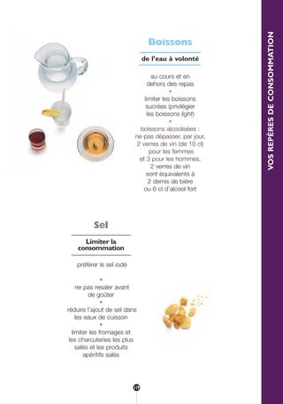 VOSREPÈRESDECONSOMMATION
Sel
Limiter la
consommation
préférer le sel iodé
•
ne pas resaler avant
de goûter
•
réduire l’ajout de sel dans
les eaux de cuisson
•
limiter les fromages et
les charcuteries les plus
salés et les produits
apéritifs salés
Boissons
de l’eau à volonté
au cours et en
dehors des repas
•
limiter les boissons
sucrées (privilégier
les boissons light)
•
boissons alcoolisées :
ne pas dépasser, par jour,
2 verres de vin (de 10 cl)
pour les femmes
et 3 pour les hommes.
2 verres de vin
sont équivalents à
2 demis de bière
ou 6 cl d’alcool fort
119
250-09187-L sante_mangeant_23sept:250-09187-L sante_mangeant_ 1/10/09 11:32 Page 119
 