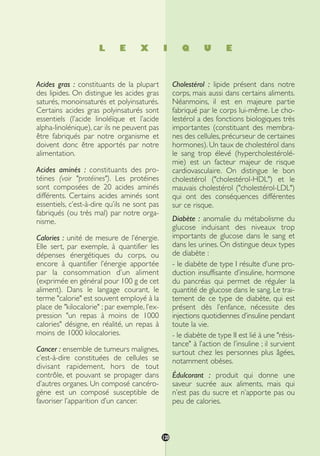 L E X I Q U E
Acides gras : constituants de la plupart
des lipides. On distingue les acides gras
saturés, monoinsaturés et polyinsaturés.
Certains acides gras polyinsaturés sont
essentiels (l’acide linoléïque et l’acide
alpha-linolénique), car ils ne peuvent pas
être fabriqués par notre organisme et
doivent donc être apportés par notre
alimentation.
Acides aminés : constituants des pro-
téines (voir "protéines"). Les protéines
sont composées de 20 acides aminés
différents. Certains acides aminés sont
essentiels, c’est-à-dire qu’ils ne sont pas
fabriqués (ou très mal) par notre orga-
nisme.
Calories : unité de mesure de l’énergie.
Elle sert, par exemple, à quantifier les
dépenses énergétiques du corps, ou
encore à quantifier l’énergie apportée
par la consommation d’un aliment
(exprimée en général pour 100 g de cet
aliment). Dans le langage courant, le
terme "calorie" est souvent employé à la
place de "kilocalorie" ; par exemple, l’ex-
pression "un repas à moins de 1000
calories" désigne, en réalité, un repas à
moins de 1000 kilocalories.
Cancer : ensemble de tumeurs malignes,
c’est-à-dire constituées de cellules se
divisant rapidement, hors de tout
contrôle, et pouvant se propager dans
d’autres organes. Un composé cancéro-
gène est un composé susceptible de
favoriser l’apparition d’un cancer.
Cholestérol : lipide présent dans notre
corps, mais aussi dans certains aliments.
Néanmoins, il est en majeure partie
fabriqué par le corps lui-même. Le cho-
lestérol a des fonctions biologiques très
importantes (constituant des membra-
nes des cellules, précurseur de certaines
hormones). Un taux de cholestérol dans
le sang trop élevé (hypercholestérolé-
mie) est un facteur majeur de risque
cardiovasculaire. On distingue le bon
cholestérol ("cholestérol-HDL") et le
mauvais cholestérol ("cholestérol-LDL")
qui ont des conséquences différentes
sur ce risque.
Diabète : anomalie du métabolisme du
glucose induisant des niveaux trop
importants de glucose dans le sang et
dans les urines. On distingue deux types
de diabète :
- le diabète de type I résulte d’une pro-
duction insuffisante d’insuline, hormone
du pancréas qui permet de réguler la
quantité de glucose dans le sang. Le trai-
tement de ce type de diabète, qui est
présent dès l’enfance, nécessite des
injections quotidiennes d’insuline pendant
toute la vie.
- le diabète de type II est lié à une "résis-
tance" à l’action de l’insuline ; il survient
surtout chez les personnes plus âgées,
notamment obèses.
Édulcorant : produit qui donne une
saveur sucrée aux aliments, mais qui
n’est pas du sucre et n’apporte pas ou
peu de calories.
120
250-09187-L sante_mangeant_23sept:250-09187-L sante_mangeant_ 1/10/09 11:32 Page 120
 