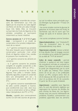 LEXIQUE
Fibres alimentaires : ensemble des compo-
sants de l’alimentation qui n’est pas
digéré par les enzymes du tube digestif.
Les fibres ont de fait une valeur énergé-
tique très faible. Elles se trouvent
surtout dans les fruits, les légumes et les
céréales complètes et participent
notamment au transit intestinal.
Gamme (produits de 1re
, 2e
3e
4e
, 5e
gam-
mes) : correspond à un mode de
conservation d’un produit, indépendam-
ment de sa nature :
- la 1re
gamme correspond aux produits
frais pour lesquels aucun traitement de
conservation particulier n’est utilisé
(fruits et légumes entiers frais, viandes
et poissons non transformés…) ;
- la 2e
gamme concerne les aliments en
conserve ;
- la 3e
gamme concerne les produits
congelés et surgelés (conservés à des
températures entre –18°C et –4°C) ;
- la 4e
gamme concerne les fruits et
légumes frais prêts à l’emploi (lavés,
épluchés, égouttés, coupés et conservés
dans une atmosphère sans air) ; la
conservation est assurée entre 0 et
4°C ;
- la 5e
gamme concerne essentiellement
les plats cuisinés préparés à l’avance,
puis conditionnés sous vide ; dans tous
les cas, la conservation se fait au réfrigé-
rateur (température de 0°C à 4°C).
Glucides : appelés plus communément
sucres. Ce sont des sources de glucose,
qui est lui-même notre principale sour-
ce d’énergie (1g de glucide = 4 kcal). On
distingue :
- les sucres simples comme le glucose, le
galactose, le fructose (dans les fruits), le
saccharose (qui est le sucre que l’on
mange tel quel) et le lactose (dans le
lait) ;
- les sucres complexes comme l’amidon.
Hypercholestérolémie : (voir "cholestérol").
Taux de cholestérol dans le sang
(cholestérolémie) trop élevé.
Hypertension artérielle : tension artériel-
le trop élevée. Dans le langage courant,
on considère qu’un adulte est hyperten-
du au-delà de "14-9 de tension".
Indice de masse corporelle : permet
d’estimer si quelqu’un est trop maigre,
de corpulence normale, en surpoids, ou
obèse. Cet indice est calculé en divisant
le poids (en kilogrammes) par le carré
de la taille (en mètres). Pour l’adulte
entre 20 et 65 ans, il est préférable
d’avoir un IMC compris entre 18,5 et
25. En dessous de 18,5, on parle de min-
ceur et au-dessus de 25 de surpoids.
À partir de 30, on parle d’obésité.
Légumineuses : appelées aussi légumes
secs. Ce sont des aliments végétaux qui
regroupent les haricots, les lentilles, les
pois chiches, les fèves, etc. Les légumi-
neuses sont une source intéressante de
protéines. Toutefois, contrairement aux
protéines apportées dans les aliments
L E X I Q U E
121
250-09187-L sante_mangeant_23sept:250-09187-L sante_mangeant_ 30/09/09 17:28 Page 121
 