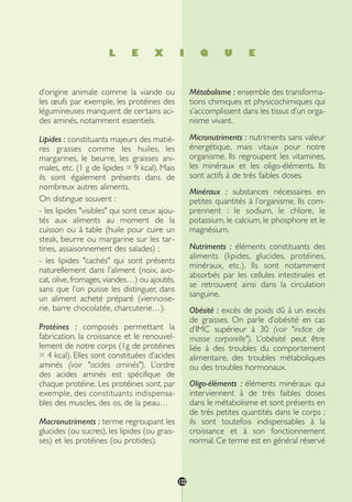 L E X I Q U E
d’origine animale comme la viande ou
les œufs par exemple, les protéines des
légumineuses manquent de certains aci-
des aminés, notamment essentiels.
Lipides : constituants majeurs des matiè-
res grasses comme les huiles, les
margarines, le beurre, les graisses ani-
males, etc. (1 g de lipides = 9 kcal). Mais
ils sont également présents dans de
nombreux autres aliments.
On distingue souvent :
- les lipides "visibles" qui sont ceux ajou-
tés aux aliments au moment de la
cuisson ou à table (huile pour cuire un
steak, beurre ou margarine sur les tar-
tines, assaisonnement des salades) ;
- les lipides "cachés" qui sont présents
naturellement dans l’aliment (noix, avo-
cat, olive,fromages,viandes…) ou ajoutés,
sans que l’on puisse les distinguer, dans
un aliment acheté préparé (viennoise-
rie, barre chocolatée, charcuterie…).
Protéines : composés permettant la
fabrication, la croissance et le renouvel-
lement de notre corps (1g de protéines
= 4 kcal). Elles sont constituées d’acides
aminés (voir "acides aminés"). L’ordre
des acides aminés est spécifique de
chaque protéine. Les protéines sont, par
exemple, des constituants indispensa-
bles des muscles, des os, de la peau…
Macronutriments : terme regroupant les
glucides (ou sucres), les lipides (ou grais-
ses) et les protéines (ou protides).
Métabolisme : ensemble des transforma-
tions chimiques et physicochimiques qui
s’accomplissent dans les tissus d’un orga-
nisme vivant.
Micronutriments : nutriments sans valeur
énergétique, mais vitaux pour notre
organisme. Ils regroupent les vitamines,
les minéraux et les oligo-éléments. Ils
sont actifs à de très faibles doses.
Minéraux : substances nécessaires en
petites quantités à l’organisme. Ils com-
prennent : le sodium, le chlore, le
potassium, le calcium, le phosphore et le
magnésium.
Nutriments : éléments constituants des
aliments (lipides, glucides, protéines,
minéraux, etc.). Ils sont notamment
absorbés par les cellules intestinales et
se retrouvent ainsi dans la circulation
sanguine.
Obésité : excès de poids dû à un excès
de graisses. On parle d’obésité en cas
d’IMC supérieur à 30 (voir "indice de
masse corporelle"). L’obésité peut être
liée à des troubles du comportement
alimentaire, des troubles métaboliques
ou des troubles hormonaux.
Oligo-éléments : éléments minéraux qui
interviennent à de très faibles doses
dans le métabolisme et sont présents en
de très petites quantités dans le corps ;
ils sont toutefois indispensables à la
croissance et à son fonctionnement
normal. Ce terme est en général réservé
122
250-09187-L sante_mangeant_23sept:250-09187-L sante_mangeant_ 30/09/09 17:28 Page 122
 