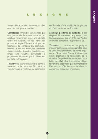 L E X I Q U E
LEXIQUE
au fer, à l’iode, au zinc, au cuivre, au sélé-
nium, au manganèse, au fluor…
Ostéoporose : maladie caractérisée par
une perte de la masse osseuse, en
relation notamment avec une densité
faible de calcium, ce qui rend l’os
poreux et fragile. Elle se traduit par des
fractures de certains os, particuliè-
rement le col du fémur, les vertèbres
(tassements) et le radius (os de l’avant-
bras). Elle touche davantage la
population féminine, particulièrement
après la ménopause.
Saccharose : sucre extrait de la canne à
sucre ou de la betterave. Du point de
vue chimique, la molécule de saccharose
est formée d’une molécule de glucose
et d’une molécule de fructose.
Surcharge pondérale ou surpoids : excès
de poids lié à un excès de graisses, quan-
tifié notamment par un IMC (voir "indice
de masse corporelle") supérieur à 25.
Vitamines : substances organiques
indispensables en petites quantités pour
le bon fonctionnement de notre orga-
nisme. Ne pouvant être synthétisées par
notre organisme (à l’exception de la
vitamine D synthétisée par la peau sous
l’effet des UV), elles doivent être obliga-
toirement apportées par l’alimentation.
Elles ont un rôle fondamental dans de
nombreux processus chimiques.
123
250-09187-L sante_mangeant_23sept:250-09187-L sante_mangeant_ 30/09/09 17:28 Page 123
 