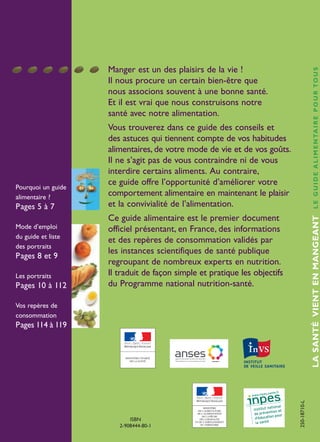 Manger est un des plaisirs de la vie !
Il nous procure un certain bien-être que
nous associons souvent à une bonne santé.
Et il est vrai que nous construisons notre
santé avec notre alimentation.
Vous trouverez dans ce guide des conseils et
des astuces qui tiennent compte de vos habitudes
alimentaires, de votre mode de vie et de vos goûts.
Il ne s’agit pas de vous contraindre ni de vous
interdire certains aliments. Au contraire,
ce guide offre l’opportunité d’améliorer votre
comportement alimentaire en maintenant le plaisir
et la convivialité de l’alimentation.
Ce guide alimentaire est le premier document
officiel présentant, en France, des informations
et des repères de consommation validés par
les instances scientifiques de santé publique
regroupant de nombreux experts en nutrition.
Il traduit de façon simple et pratique les objectifs
du Programme national nutrition-santé.
LA SANTÉ VIENT
EN MANGEANTL E G U I D E A L I M E N TA I R E P O U R TO U S
Pourquoi un guide
alimentaire ?
Pages 5 à 7
Mode d’emploi
du guide et liste
des portraits
Pages 8 et 9
Les portraits
Pages 10 à 112
Vos repères de
consommation
Pages 114 à 119
ISBN
2-908444-80-1
250-18710-L
MINISTÈRE
DE L'AGRICULTURE
DE L'ALIMENTATION
DE LA PÊCHE
DE LA RURALITÉ
ET DE L'AMÉNAGEMENT
DU TERRITOIRE
LASANTÉVIENTENMANGEANTLEGUIDEALIMENTAIREPOURTOUS
250-18711-L Couv Guide vert_250-06187-L couv 18/10/11 12:16 Page1
 