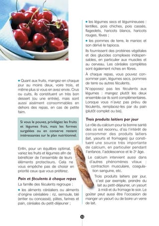 ● Quant aux fruits, mangez-en chaque
jour au moins deux, voire trois, et
même plus si vous en avez envie. Crus
ou cuits, ils constituent un très bon
dessert (ou une entrée), mais sont
aussi aisément consommables en
dehors des repas, en cas de petite
faim.
Si vous le pouvez, privilégiez les fruits
et légumes frais, mais les formes
surgelées ou en conserve restent
intéressantes sur le plan nutritionnel.
Enfin, pour un équilibre optimal,
variez les fruits et légumes afin de
bénéficier de l’ensemble de leurs
éléments protecteurs. Cela ne
vous empêche pas de choisir en
priorité ceux que vous préférez.
Pain et féculents à chaque repas
La famille des féculents regroupe :
● les aliments céréaliers ou aliments
d’origine céréalière : riz, semoule, blé
(entier ou concassé), pâtes, farines et
pain, céréales du petit-déjeuner ;
● les légumes secs et légumineuses :
lentilles, pois chiches, pois cassés,
flageolets, haricots blancs, haricots
rouges, fèves ;
● les pommes de terre, le manioc et
son dérivé le tapioca.
Ils fournissent des protéines végétales
et des glucides complexes indispen-
sables, en particulier aux muscles et
au cerveau. Les céréales complètes
sont également riches en fibres.
À chaque repas, vous pouvez con-
sommer pain, légumes secs, pommes
de terre ou autres féculents.
N’opposez pas les féculents aux
légumes : mangez plutôt les deux
ensemble car ils sont complémentaires.
Lorsque vous n’avez pas prévu de
féculents, remplacez-les par du pain
(plutôt complet ou bis).
Trois produits laitiers par jour
Le rôle du calcium pour la bonne santé
des os est reconnu, d’où l’intérêt de
consommer des produits laitiers
(lait, yaourts et fromages) qui consti-
tuent une source très importante
de calcium, en particulier pendant
l’enfance, l’adolescence et le 3e
âge.
Le calcium intervient aussi dans
d’autres phénomènes vitaux :
contraction musculaire, coagula-
tion sanguine, etc.
Trois produits laitiers par jour,
c’est par exemple, prendre du
lait au petit-déjeuner, un yaourt
à midi et du fromage le soir. Le
goûter peut aussi être l’occasion de
manger un yaourt ou de boire un verre
de lait.
12
250-09187-L sante_mangeant_23sept:250-08187-L interieur 24/09/09 16:22 Page 12
 
