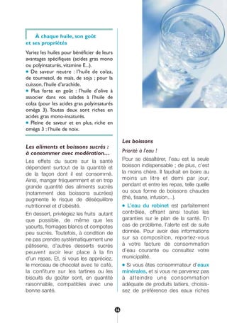 À chaque huile, son goût
et ses propriétés
Variez les huiles pour bénéficier de leurs
avantages spécifiques (acides gras mono
ou polyinsaturés, vitamine E...).
● De saveur neutre : l’huile de colza,
de tournesol, de maïs, de soja ; pour la
cuisson, l’huile d’arachide.
● Plus forte en goût : l’huile d’olive à
associer dans vos salades à l’huile de
colza (pour les acides gras polyinsaturés
oméga 3). Toutes deux sont riches en
acides gras mono-insaturés.
● Pleine de saveur et en plus, riche en
oméga 3 : l’huile de noix.
Les aliments et boissons sucrés :
à consommer avec modération…
Les effets du sucre sur la santé
dépendent surtout de la quantité et
de la façon dont il est consommé.
Ainsi, manger fréquemment et en trop
grande quantité des aliments sucrés
(notamment des boissons sucrées)
augmente le risque de déséquilibre
nutritionnel et d’obésité.
En dessert, privilégiez les fruits autant
que possible, de même que les
yaourts, fromages blancs et compotes
peu sucrés. Toutefois, à condition de
ne pas prendre systématiquement une
pâtisserie, d’autres desserts sucrés
peuvent avoir leur place à la fin
d’un repas. Et, si vous les appréciez,
le morceau de chocolat avec le café,
la confiture sur les tartines ou les
biscuits du goûter sont, en quantité
raisonnable, compatibles avec une
bonne santé.
Les boissons
Priorité à l’eau !
Pour se désaltérer, l’eau est la seule
boisson indispensable ; de plus, c’est
la moins chère. Il faudrait en boire au
moins un litre et demi par jour,
pendant et entre les repas, telle quelle
ou sous forme de boissons chaudes
(thé, tisane, infusion…).
● L’eau du robinet est parfaitement
contrôlée, offrant ainsi toutes les
garanties sur le plan de la santé. En
cas de problème, l’alerte est de suite
donnée. Pour avoir des informations
sur sa composition, reportez-vous
à votre facture de consommation
d’eau courante ou consultez votre
municipalité.
● Si vous êtes consommateur d’eaux
minérales, et si vous ne parvenez pas
à atteindre une consommation
adéquate de produits laitiers, choisis-
sez de préférence des eaux riches
16
250-09187-L sante_mangeant_23sept:250-08187-L interieur 24/09/09 16:22 Page 16
 