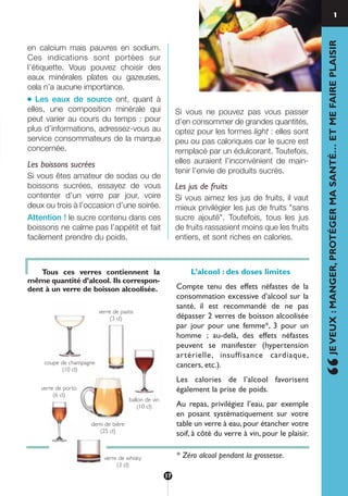 en calcium mais pauvres en sodium.
Ces indications sont portées sur
l’étiquette. Vous pouvez choisir des
eaux minérales plates ou gazeuses,
cela n’a aucune importance.
● Les eaux de source ont, quant à
elles, une composition minérale qui
peut varier au cours du temps : pour
plus d’informations, adressez-vous au
service consommateurs de la marque
concernée.
Les boissons sucrées
Si vous êtes amateur de sodas ou de
boissons sucrées, essayez de vous
contenter d’un verre par jour, voire
deux ou trois à l’occasion d’une soirée.
Attention ! le sucre contenu dans ces
boissons ne calme pas l’appétit et fait
facilement prendre du poids.
Si vous ne pouvez pas vous passer
d’en consommer de grandes quantités,
optez pour les formes light : elles sont
peu ou pas caloriques car le sucre est
remplacé par un édulcorant. Toutefois,
elles auraient l’inconvénient de main-
tenir l’envie de produits sucrés.
Les jus de fruits
Si vous aimez les jus de fruits, il vaut
mieux privilégier les jus de fruits "sans
sucre ajouté". Toutefois, tous les jus
de fruits rassasient moins que les fruits
entiers, et sont riches en calories.
1
“JEVEUX:MANGER,PROTÉGERMASANTÉ…ETMEFAIREPLAISIR
Tous ces verres contiennent la
même quantité d’alcool. Ils correspon-
dent à un verre de boisson alcoolisée.
ballon de vin
(10 cl)
coupe de champagne
(10 cl)
demi de bière
(25 cl)
verre de whisky
(3 cl)
verre de pastis
(3 cl)
verre de porto
(6 cl)
L’alcool : des doses limites
Compte tenu des effets néfastes de la
consommation excessive d’alcool sur la
santé, il est recommandé de ne pas
dépasser 2 verres de boisson alcoolisée
par jour pour une femme*, 3 pour un
homme ; au-delà, des effets néfastes
peuvent se manifester (hypertension
artérielle, insuffisance cardiaque,
cancers, etc.).
Les calories de l’alcool favorisent
également la prise de poids.
Au repas, privilégiez l’eau, par exemple
en posant systématiquement sur votre
table un verre à eau,pour étancher votre
soif, à côté du verre à vin, pour le plaisir.
* Zéro alcool pendant la grossesse.
17
250-09187-L sante_mangeant_23sept:250-08187-L interieur 24/09/09 17:09 Page 17
 