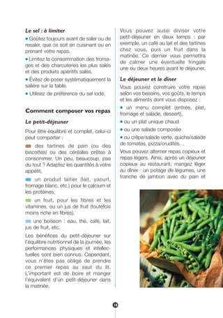 Le sel : à limiter
● Goûtez toujours avant de saler ou de
resaler, que ce soit en cuisinant ou en
prenant votre repas.
● Limitez la consommation des froma-
ges et des charcuteries les plus salés
et des produits apéritifs salés.
● Évitez de poser systématiquement la
salière sur la table.
● Utilisez de préférence du sel iodé.
Comment composer vos repas
Le petit-déjeuner
Pour être équilibré et complet, celui-ci
peut comporter :
■ des tartines de pain (ou des
biscottes) ou des céréales prêtes à
consommer. Un peu, beaucoup, pas
du tout ? Adaptez les quantités à votre
appétit,
■ un produit laitier (lait, yaourt,
fromage blanc, etc.) pour le calcium et
les protéines,
■ un fruit, pour les fibres et les
vitamines, ou un jus de fruit (toutefois
moins riche en fibres),
■ une boisson : eau, thé, café, lait,
jus de fruit, etc.
Les bénéfices du petit-déjeuner sur
l’équilibre nutritionnel de la journée, les
performances physiques et intellec-
tuelles sont bien connus. Cependant,
vous n’êtes pas obligé de prendre
ce premier repas au saut du lit.
L’important est de boire et manger
l’équivalent d’un petit-déjeuner dans
la matinée.
Vous pouvez aussi diviser votre
petit-déjeuner en deux temps : par
exemple, un café au lait et des tartines
chez vous, puis un fruit dans la
matinée. Ce dernier vous permettra
de calmer une éventuelle fringale
une ou deux heures avant le déjeuner.
Le déjeuner et le dîner
Vous pouvez construire votre repas
selon vos besoins, vos goûts, le temps
et les aliments dont vous disposez :
● un menu complet (entrée, plat,
fromage et salade, dessert),
● ou un plat unique chaud
● ou une salade composée
● ou crêpe/salade verte, quiche/salade
de tomates, pizza/crudités…
Vous pouvez alterner repas copieux et
repas légers. Ainsi, après un déjeuner
copieux au restaurant, mangez léger
au dîner : un potage de légumes, une
tranche de jambon avec du pain et
18
250-09187-L sante_mangeant_23sept:250-09187-L sante_mangeant_ 30/09/09 17:39 Page 18
 